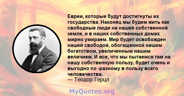 Евреи, которые будут достигнуты их государства. Наконец мы будем жить как свободные люди на нашей собственной земле, и в наших собственных домах мирно умираем. Мир будет освобожден нашей свободой, обогащенной нашим