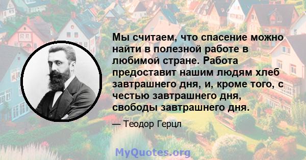 Мы считаем, что спасение можно найти в полезной работе в любимой стране. Работа предоставит нашим людям хлеб завтрашнего дня, и, кроме того, с честью завтрашнего дня, свободы завтрашнего дня.