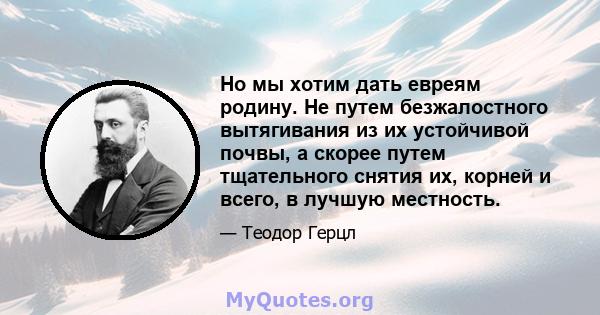 Но мы хотим дать евреям родину. Не путем безжалостного вытягивания из их устойчивой почвы, а скорее путем тщательного снятия их, корней и всего, в лучшую местность.