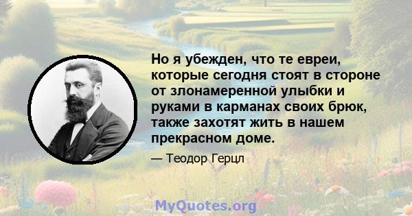 Но я убежден, что те евреи, которые сегодня стоят в стороне от злонамеренной улыбки и руками в карманах своих брюк, также захотят жить в нашем прекрасном доме.