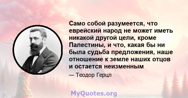 Само собой разумеется, что еврейский народ не может иметь никакой другой цели, кроме Палестины, и что, какая бы ни была судьба предложения, наше отношение к земле наших отцов и остается неизменным