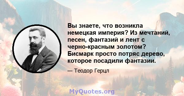 Вы знаете, что возникла немецкая империя? Из мечтаний, песен, фантазий и лент с черно-красным золотом? Бисмарк просто потряс дерево, которое посадили фантазии.