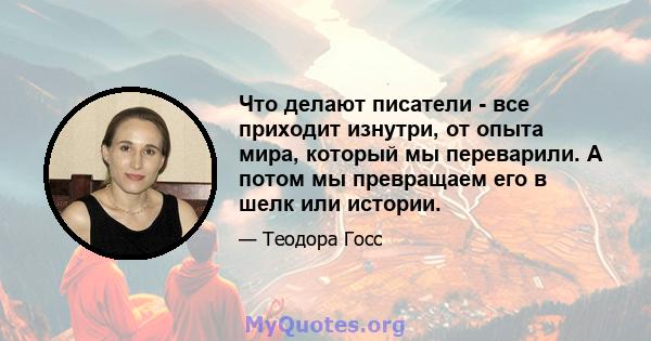 Что делают писатели - все приходит изнутри, от опыта мира, который мы переварили. А потом мы превращаем его в шелк или истории.