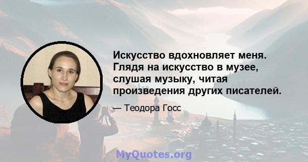 Искусство вдохновляет меня. Глядя на искусство в музее, слушая музыку, читая произведения других писателей.