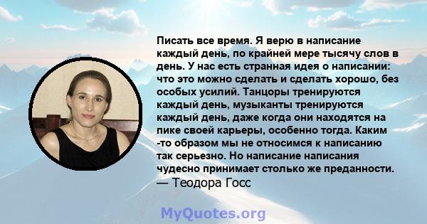 Писать все время. Я верю в написание каждый день, по крайней мере тысячу слов в день. У нас есть странная идея о написании: что это можно сделать и сделать хорошо, без особых усилий. Танцоры тренируются каждый день,