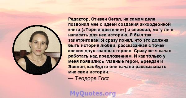 Редактор, Стивен Сегал, на самом деле позвонил мне с идеей создания аккордеонной книги [«Торн и цветение»] и спросил, могу ли я написать для нее историю. Я был так заинтригован! Я сразу понял, что это должна быть