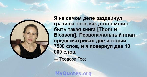 Я на самом деле раздвинул границы того, как долго может быть такая книга [Thorn и Blossom]. Первоначальный план предусматривал две истории 7500 слов, и я повернул две 10 000 слов.