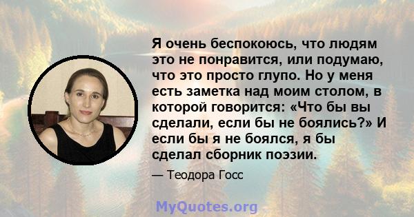 Я очень беспокоюсь, что людям это не понравится, или подумаю, что это просто глупо. Но у меня есть заметка над моим столом, в которой говорится: «Что бы вы сделали, если бы не боялись?» И если бы я не боялся, я бы