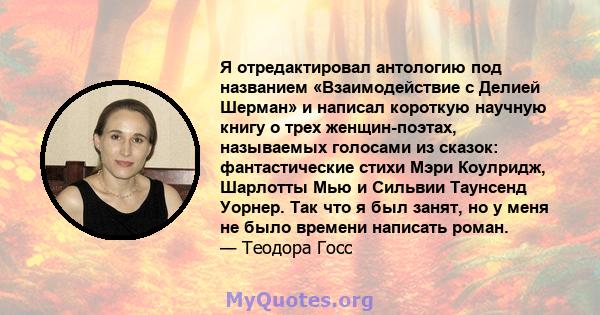 Я отредактировал антологию под названием «Взаимодействие с Делией Шерман» и написал короткую научную книгу о трех женщин-поэтах, называемых голосами из сказок: фантастические стихи Мэри Коулридж, Шарлотты Мью и Сильвии