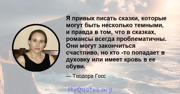 Я привык писать сказки, которые могут быть несколько темными, и правда в том, что в сказках, романсы всегда проблематичны. Они могут закончиться счастливо, но кто -то попадает в духовку или имеет кровь в ее обуви.