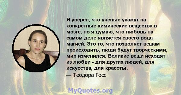 Я уверен, что ученые укажут на конкретные химические вещества в мозге, но я думаю, что любовь на самом деле является своего рода магией. Это то, что позволяет вещам происходить, люди будут творческими, мир изменился.