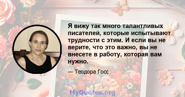 Я вижу так много талантливых писателей, которые испытывают трудности с этим. И если вы не верите, что это важно, вы не внесете в работу, которая вам нужно.