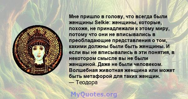 Мне пришло в голову, что всегда были женщины Selkie: женщины, которые, похоже, не принадлежали к этому миру, потому что они не вписывались в преобладающие представления о том, какими должны были быть женщины. И если вы