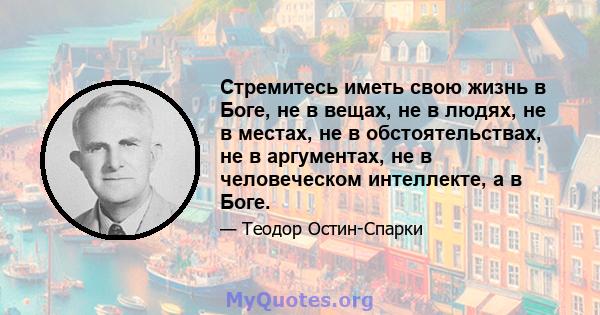 Стремитесь иметь свою жизнь в Боге, не в вещах, не в людях, не в местах, не в обстоятельствах, не в аргументах, не в человеческом интеллекте, а в Боге.