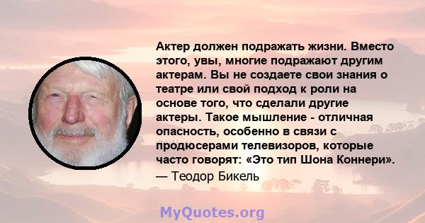 Актер должен подражать жизни. Вместо этого, увы, многие подражают другим актерам. Вы не создаете свои знания о театре или свой подход к роли на основе того, что сделали другие актеры. Такое мышление - отличная