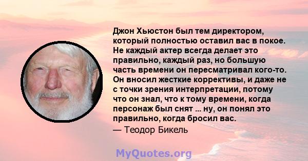 Джон Хьюстон был тем директором, который полностью оставил вас в покое. Не каждый актер всегда делает это правильно, каждый раз, но большую часть времени он пересматривал кого-то. Он вносил жесткие коррективы, и даже не 