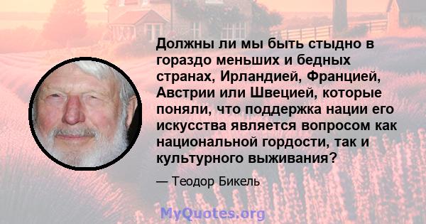 Должны ли мы быть стыдно в гораздо меньших и бедных странах, Ирландией, Францией, Австрии или Швецией, которые поняли, что поддержка нации его искусства является вопросом как национальной гордости, так и культурного