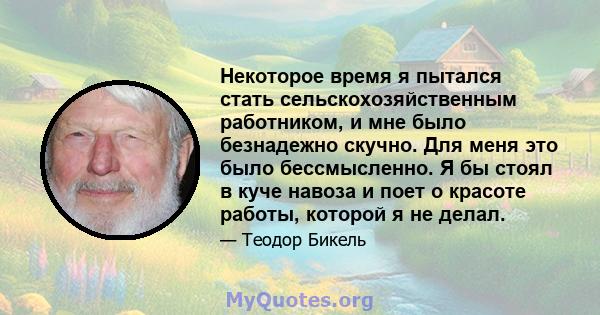 Некоторое время я пытался стать сельскохозяйственным работником, и мне было безнадежно скучно. Для меня это было бессмысленно. Я бы стоял в куче навоза и поет о красоте работы, которой я не делал.