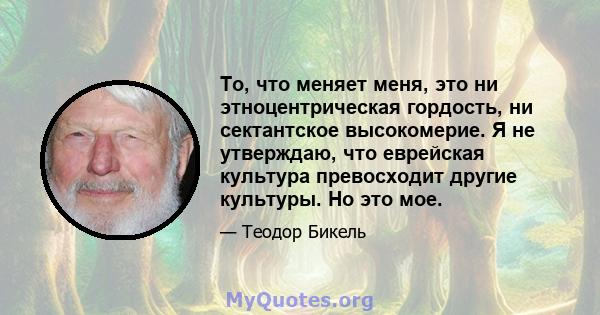 То, что меняет меня, это ни этноцентрическая гордость, ни сектантское высокомерие. Я не утверждаю, что еврейская культура превосходит другие культуры. Но это мое.