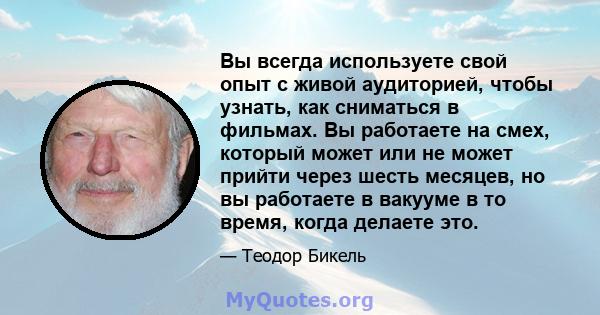 Вы всегда используете свой опыт с живой аудиторией, чтобы узнать, как сниматься в фильмах. Вы работаете на смех, который может или не может прийти через шесть месяцев, но вы работаете в вакууме в то время, когда делаете 