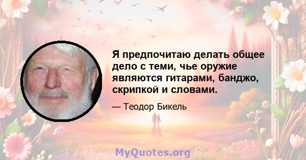 Я предпочитаю делать общее дело с теми, чье оружие являются гитарами, банджо, скрипкой и словами.