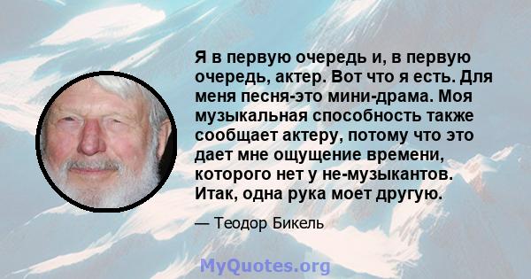 Я в первую очередь и, в первую очередь, актер. Вот что я есть. Для меня песня-это мини-драма. Моя музыкальная способность также сообщает актеру, потому что это дает мне ощущение времени, которого нет у не-музыкантов.