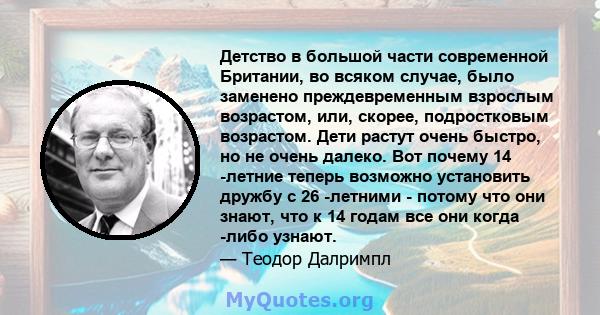 Детство в большой части современной Британии, во всяком случае, было заменено преждевременным взрослым возрастом, или, скорее, подростковым возрастом. Дети растут очень быстро, но не очень далеко. Вот почему 14 -летние