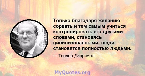 Только благодаря желанию сорвать и тем самым учиться контролировать его другими словами, становясь цивилизованными, люди становятся полностью людьми.