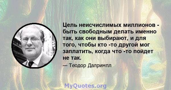 Цель неисчислимых миллионов - быть свободным делать именно так, как они выбирают, и для того, чтобы кто -то другой мог заплатить, когда что -то пойдет не так.