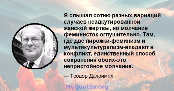 Я слышал сотню разных вариаций случаев неадкутированной женской жертвы, но молчание феминисток оглушительно. Там, где две пирожки-феминизм и мультикультурализм-впадают в конфликт, единственный способ сохранения