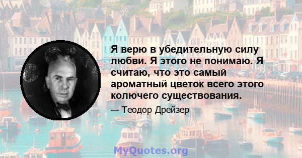 Я верю в убедительную силу любви. Я этого не понимаю. Я считаю, что это самый ароматный цветок всего этого колючего существования.