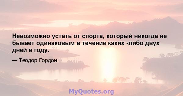 Невозможно устать от спорта, который никогда не бывает одинаковым в течение каких -либо двух дней в году.