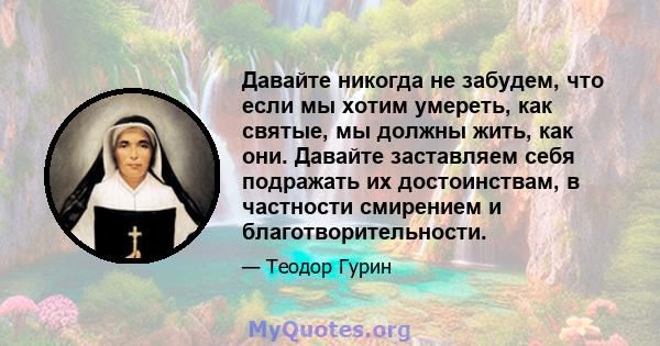 Давайте никогда не забудем, что если мы хотим умереть, как святые, мы должны жить, как они. Давайте заставляем себя подражать их достоинствам, в частности смирением и благотворительности.