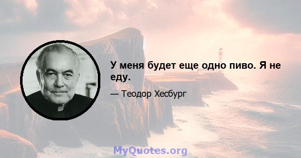 У меня будет еще одно пиво. Я не еду.