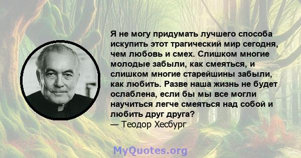 Я не могу придумать лучшего способа искупить этот трагический мир сегодня, чем любовь и смех. Слишком многие молодые забыли, как смеяться, и слишком многие старейшины забыли, как любить. Разве наша жизнь не будет