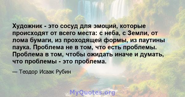 Художник - это сосуд для эмоций, которые происходят от всего места: с неба, с Земли, от лома бумаги, из проходящей формы, из паутины паука. Проблема не в том, что есть проблемы. Проблема в том, чтобы ожидать иначе и