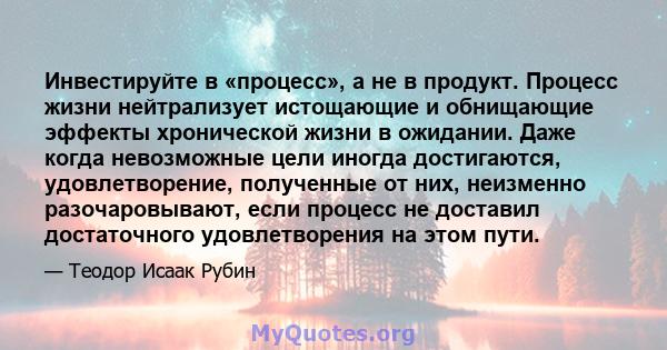 Инвестируйте в «процесс», а не в продукт. Процесс жизни нейтрализует истощающие и обнищающие эффекты хронической жизни в ожидании. Даже когда невозможные цели иногда достигаются, удовлетворение, полученные от них,