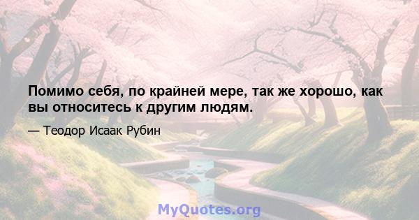 Помимо себя, по крайней мере, так же хорошо, как вы относитесь к другим людям.