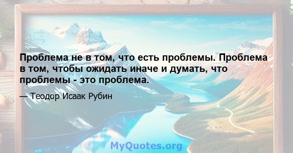 Проблема не в том, что есть проблемы. Проблема в том, чтобы ожидать иначе и думать, что проблемы - это проблема.