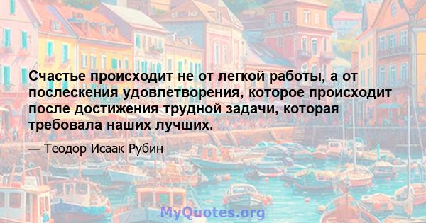 Счастье происходит не от легкой работы, а от послескения удовлетворения, которое происходит после достижения трудной задачи, которая требовала наших лучших.