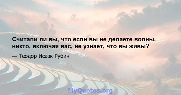 Считали ли вы, что если вы не делаете волны, никто, включая вас, не узнает, что вы живы?