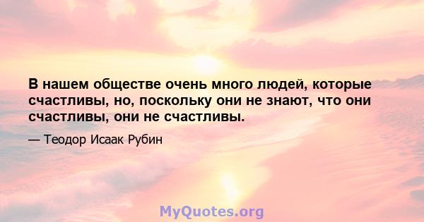 В нашем обществе очень много людей, которые счастливы, но, поскольку они не знают, что они счастливы, они не счастливы.