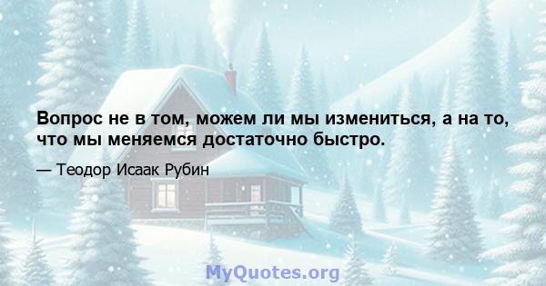 Вопрос не в том, можем ли мы измениться, а на то, что мы меняемся достаточно быстро.