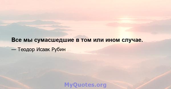 Все мы сумасшедшие в том или ином случае.