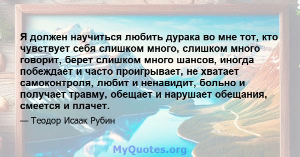 Я должен научиться любить дурака во мне тот, кто чувствует себя слишком много, слишком много говорит, берет слишком много шансов, иногда побеждает и часто проигрывает, не хватает самоконтроля, любит и ненавидит, больно