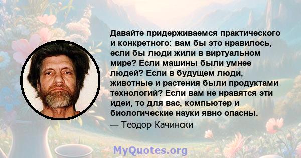 Давайте придерживаемся практического и конкретного: вам бы это нравилось, если бы люди жили в виртуальном мире? Если машины были умнее людей? Если в будущем люди, животные и растения были продуктами технологий? Если вам 