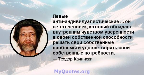 Левые анти-индивидуалистические ... он не тот человек, который обладает внутренним чувством уверенности в своей собственной способности решать свои собственные проблемы и удовлетворять свои собственные потребности.