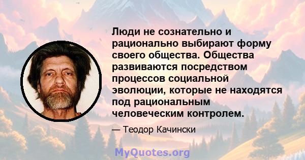 Люди не сознательно и рационально выбирают форму своего общества. Общества развиваются посредством процессов социальной эволюции, которые не находятся под рациональным человеческим контролем.