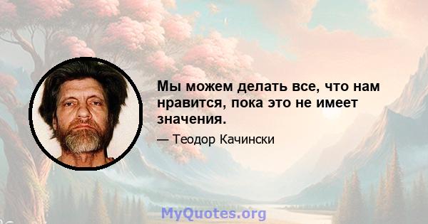 Мы можем делать все, что нам нравится, пока это не имеет значения.