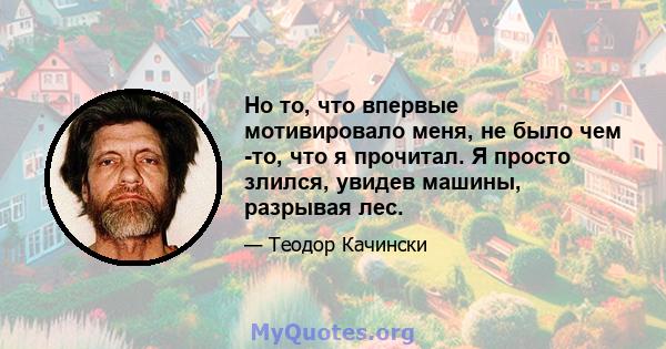 Но то, что впервые мотивировало меня, не было чем -то, что я прочитал. Я просто злился, увидев машины, разрывая лес.